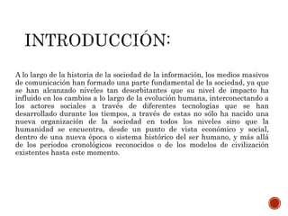 A lo largo de la historia de la sociedad de la información, los medios masivos
de comunicación han formado una parte fundamental de la sociedad, ya que
se han alcanzado niveles tan desorbitantes que su nivel de impacto ha
influido en los cambios a lo largo de la evolución humana, interconectando a
los actores sociales a través de diferentes tecnologías que se han
desarrollado durante los tiempos, a través de estas no sólo ha nacido una
nueva organización de la sociedad en todos los niveles sino que la
humanidad se encuentra, desde un punto de vista económico y social,
dentro de una nueva época o sistema histórico del ser humano, y más allá
de los periodos cronológicos reconocidos o de los modelos de civilización
existentes hasta este momento.
 
