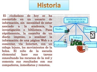 El ciudadano de hoy se ha
convertido en un usuario de
información, sin necesidad de estar
asociado a la academia, la
investigación o biblioteca. Pasa
rápidamente, la consulta de un
diario impreso, a analizar la
información de una página Web o a
comentar, vía Internet, con un
colega lejano, los movimientos de la
bolsa. El niño de la escuela
elemental hace sus tareas
consultando los recursos de la red y
comenta sus resultados con sus
compañeros, inmediatos y remotos.
 