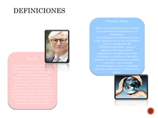 Van Dijk
El mundo entero se convierte en
hogar y lugar de trabajo gracias a
las redes digitales, y opina que
cada vez los medios como
Internet van a ser considerados
como los medios normales de
comunicación al ser utilizados
por cada vez más cantidad de la
población y ser apoyados política
y económicamente, pasando a ser
los medios tradicionales como los
periódicos y las cartas medios
ancestrales de comunicación
Christian Fuchs
Hace un acercamiento a la sociedad
de la información basándose en el
capitalismo
de la información, formula que “las
redes digitales son la base tecnológica
para la emergencia del
“Network Capitalism”, para él,
regímenes de acumulación,
regulación, y disciplina que están
ayudando a acumular en las redes
digitales el capital económico, político
y cultural y que se sirven
del ciberespacio y otras tecnologías
para la coordinación y comunicación
global”
DEFINICIONES
 