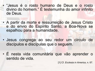 • “Jesus é o rosto humano de Deus e o rosto
  divino do homem.” É testemunha do amor infinito
  de Deus.

• A partir da morte e ressurreição de Jesus Cristo
  e do envio do Espírito Santo, a Boa-Nova se
  espalhou para a humanidade.

• Jesus congrega ao seu redor um círculo de
  discípulos e discípulas que o seguem.

• É nesta vida comunitária que vão aprender o
  sentido de vida.
                              [1] Cf. Ecclesia in America, n. 67.
 