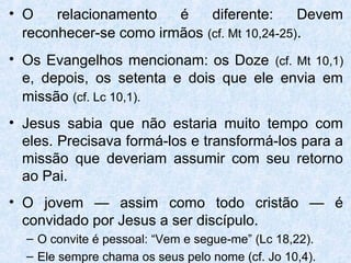 • O    relacionamento   é    diferente:      Devem
  reconhecer-se como irmãos (cf. Mt 10,24-25).
• Os Evangelhos mencionam: os Doze (cf. Mt 10,1)
  e, depois, os setenta e dois que ele envia em
  missão (cf. Lc 10,1).
• Jesus sabia que não estaria muito tempo com
  eles. Precisava formá-los e transformá-los para a
  missão que deveriam assumir com seu retorno
  ao Pai.
• O jovem — assim como todo cristão — é
  convidado por Jesus a ser discípulo.
  – O convite é pessoal: “Vem e segue-me” (Lc 18,22).
  – Ele sempre chama os seus pelo nome (cf. Jo 10,4).
 