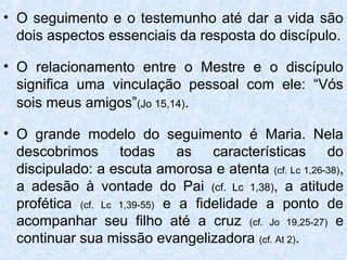 • O seguimento e o testemunho até dar a vida são
  dois aspectos essenciais da resposta do discípulo.

• O relacionamento entre o Mestre e o discípulo
  significa uma vinculação pessoal com ele: “Vós
  sois meus amigos”(Jo 15,14).

• O grande modelo do seguimento é Maria. Nela
  descobrimos todas as características do
  discipulado: a escuta amorosa e atenta (cf. Lc 1,26-38),
  a adesão à vontade do Pai (cf. Lc 1,38), a atitude
  profética (cf. Lc 1,39-55) e a fidelidade a ponto de
  acompanhar seu filho até a cruz (cf. Jo 19,25-27) e
  continuar sua missão evangelizadora (cf. At 2).
 