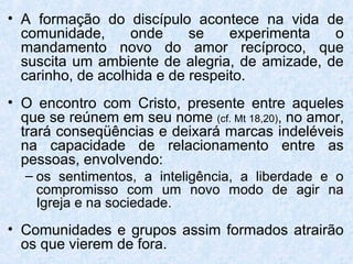 • A formação do discípulo acontece na vida de
  comunidade,      onde     se    experimenta  o
  mandamento novo do amor recíproco, que
  suscita um ambiente de alegria, de amizade, de
  carinho, de acolhida e de respeito.
• O encontro com Cristo, presente entre aqueles
  que se reúnem em seu nome (cf. Mt 18,20), no amor,
  trará conseqüências e deixará marcas indeléveis
  na capacidade de relacionamento entre as
  pessoas, envolvendo:
  – os sentimentos, a inteligência, a liberdade e o
    compromisso com um novo modo de agir na
    Igreja e na sociedade.
• Comunidades e grupos assim formados atrairão
  os que vierem de fora.
 