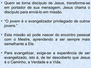 • Quem se torna discípulo de Jesus, transforma-se
  em portador de sua mensagem. Jesus chama o
  discípulo para enviá-lo em missão.

• “O jovem é o evangelizador privilegiado de outros
  jovens.”

• Esta missão só pode nascer do encontro pessoal
  com o Mestre, aprendendo a ser sempre mais
  semelhante a Ele.

• Para evangelizar, exige-se a experiência de ser
  evangelizado, isto é, de ter descoberto que Jesus
  é o Caminho, a Verdade e a Vida.
 