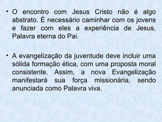 • O encontro com Jesus Cristo não é algo
  abstrato. É necessário caminhar com os jovens
  e fazer com eles a experiência de Jesus,
  Palavra eterna do Pai.

• A evangelização da juventude deve incluir uma
  sólida formação ética, com uma proposta moral
  consistente. Assim, a nova Evangelização
  manifestará sua força missionária, sendo
  anunciada como Palavra viva.
 