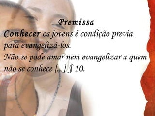 Premissa
Conhecer os jovens é condição previa
para evangelizá-los.
Não se pode amar nem evangelizar a quem
não se conhece [...] § 10.
 