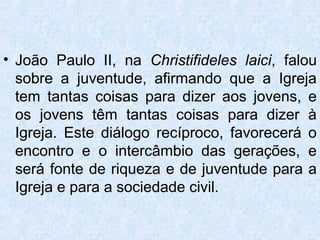 • João Paulo II, na Christifideles laici, falou
  sobre a juventude, afirmando que a Igreja
  tem tantas coisas para dizer aos jovens, e
  os jovens têm tantas coisas para dizer à
  Igreja. Este diálogo recíproco, favorecerá o
  encontro e o intercâmbio das gerações, e
  será fonte de riqueza e de juventude para a
  Igreja e para a sociedade civil.
 