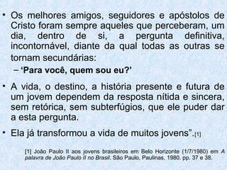 • Os melhores amigos, seguidores e apóstolos de
  Cristo foram sempre aqueles que perceberam, um
  dia, dentro de si, a pergunta definitiva,
  incontornável, diante da qual todas as outras se
  tornam secundárias:
  – ‘Para você, quem sou eu?’
• A vida, o destino, a história presente e futura de
  um jovem dependem da resposta nítida e sincera,
  sem retórica, sem subterfúgios, que ele puder dar
  a esta pergunta.
• Ela já transformou a vida de muitos jovens”.[1]
     [1] João Paulo II aos jovens brasileiros em Belo Horizonte (1/7/1980) em A
     palavra de João Paulo II no Brasil. São Paulo, Paulinas, 1980. pp. 37 e 38.
 