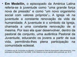 • Em Medellín, o episcopado da América Latina
  referia-se à juventude como “uma grande força
  nova de pressão” e como “um novo organismo
  social com valores próprios”[1]. A Igreja vê na
  juventude a constante renovação da vida da
  humanidade. A juventude é o símbolo da Igreja,
  chamada a uma constante renovação de si
  mesma. Por isso ela quer desenvolver, dentro da
  pastoral de conjunto, uma autêntica Pastoral da
  Juventude, educando os jovens a partir de sua
  vida, permitindo-lhes plena participação na
  comunidade eclesial.
 [1] Valemo-nos de Conclusões de Medellín; II Conferência Geral do Episcopado Latino-Americano. Uma
 publicação do Regional Sul 3 da CNBB, 19 68. Referimo-nos ao capítulo sobre juventude, pp. 32-37.
 
