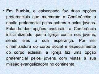 • Em Puebla, o episcopado faz duas opções
  preferenciais que marcaram a Conferência: a
  opção preferencial pelos pobres e pelos jovens.
  Falando das opções pastorais, a Conferência
  inicia dizendo que a Igreja confia nos jovens,
  sendo eles a sua esperança. Por ser
  dinamizadora do corpo social e especialmente
  do corpo eclesial, a Igreja faz uma opção
  preferencial pelos jovens com vistas à sua
  missão evangelizadora no continente.
 