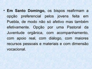 • Em Santo Domingo, os bispos reafirmam a
  opção preferencial pelos jovens feita em
  Puebla, de modo não só afetivo mas também
  efetivamente. Opção por uma Pastoral da
  Juventude orgânica, com acompanhamento,
  com apoio real, com diálogo, com maiores
  recursos pessoais e materiais e com dimensão
  vocacional.
 