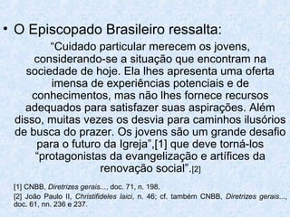 • O Episcopado Brasileiro ressalta:
         “Cuidado particular merecem os jovens,
     considerando-se a situação que encontram na
   sociedade de hoje. Ela lhes apresenta uma oferta
         imensa de experiências potenciais e de
     conhecimentos, mas não lhes fornece recursos
   adequados para satisfazer suas aspirações. Além
 disso, muitas vezes os desvia para caminhos ilusórios
 de busca do prazer. Os jovens são um grande desafio
      para o futuro da Igreja”,[1] que deve torná-los
      “protagonistas da evangelização e artífices da
                   renovação social”.[2]
 [1] CNBB, Diretrizes gerais..., doc. 71, n. 198.
 [2] João Paulo II, Christifideles laici, n. 46; cf. também CNBB, Diretrizes gerais...,
 doc. 61, nn. 236 e 237.
 
