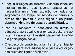 • Face à situação de extrema vulnerabilidade da
  imensa maioria dos jovens brasileiros, é
  necessária uma firme atuação de todos os
  segmentos da Igreja no sentido de garantir o
  direito dos jovens à vida digna e ao pleno
  desenvolvimento de suas potencialidades.
• Isso se desdobra e concretiza no direito à
  educação, ao trabalho e à renda, à cultura e ao
  lazer, à segurança, à assistência social, à saúde
  e à participação social.
• O espaço da convivência familiar é o ambiente
  primeiro para esta educação e para a educação
  das questões ligadas à bioética.
 