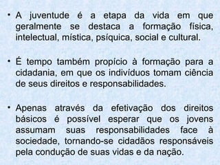 • A juventude é a etapa da vida em que
  geralmente se destaca a formação física,
  intelectual, mística, psíquica, social e cultural.

• É tempo também propício à formação para a
  cidadania, em que os indivíduos tomam ciência
  de seus direitos e responsabilidades.

• Apenas através da efetivação dos direitos
  básicos é possível esperar que os jovens
  assumam suas responsabilidades face à
  sociedade, tornando-se cidadãos responsáveis
  pela condução de suas vidas e da nação.
 