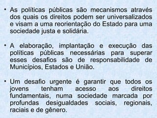 • As políticas públicas são mecanismos através
  dos quais os direitos podem ser universalizados
  e visam a uma reorientação do Estado para uma
  sociedade justa e solidária.

• A elaboração, implantação e execução das
  políticas públicas necessárias para superar
  esses desafios são de responsabilidade de
  Municípios, Estados e União.

• Um desafio urgente é garantir que todos os
  jovens     tenham    acesso   aos   direitos
  fundamentais, numa sociedade marcada por
  profundas desigualdades sociais, regionais,
  raciais e de gênero.
 