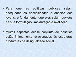 • Para que as políticas públicas sejam
  adequadas às necessidades e anseios dos
  jovens, é fundamental que eles sejam ouvidos
  na sua formulação, implantação e avaliação.


• Muitos aspectos desse conjunto de desafios
  estão intimamente relacionados às estruturas
  produtoras de desigualdade social.
 
