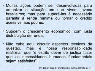 • Muitas ações podem ser desenvolvidas para
  amenizar a situação em que vivem jovens
  brasileiros; mas para superá-las é necessário
  garantir a renda mínima ou tornar o crédito
  acessível aos pobres.

• Supõem o crescimento econômico, com justa
  distribuição de renda.

• Não cabe aqui discutir aspectos técnicos da
  questão, mas é nossa responsabilidade
  reafirmar que “é estrito dever de justiça fazer
  que as necessidades humanas fundamentais
  sejam satisfeitas”.[1]
                    [1] João Paulo II, Centesimus annus (1991), n. 34.
                                                         parágrafo 236
 