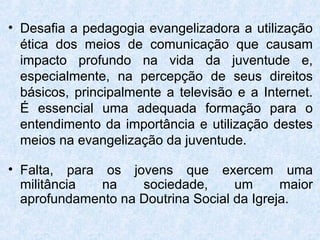 • Desafia a pedagogia evangelizadora a utilização
  ética dos meios de comunicação que causam
  impacto profundo na vida da juventude e,
  especialmente, na percepção de seus direitos
  básicos, principalmente a televisão e a Internet.
  É essencial uma adequada formação para o
  entendimento da importância e utilização destes
  meios na evangelização da juventude.

• Falta, para os jovens que exercem uma
  militância  na    sociedade,      um      maior
  aprofundamento na Doutrina Social da Igreja.
 