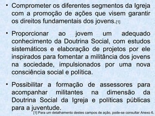 • Comprometer os diferentes segmentos da Igreja
  com a promoção de ações que visem garantir
  os direitos fundamentais dos jovens.[1]
• Proporcionar    ao    jovem     um     adequado
  conhecimento da Doutrina Social, com estudos
  sistemáticos e elaboração de projetos por ele
  inspirados para fomentar a militância dos jovens
  na sociedade, impulsionados por uma nova
  consciência social e política.
• Possibilitar a formação de assessores para
  acompanhar militantes na dimensão da
  Doutrina Social da Igreja e políticas públicas
  para a juventude.
         [1] Para um detalhamento destes campos de ação, pode-se consultar Anexo 6.
 