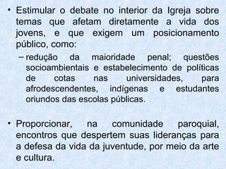 • Estimular o debate no interior da Igreja sobre
  temas que afetam diretamente a vida dos
  jovens, e que exigem um posicionamento
  público, como:
  – redução da maioridade penal; questões
    socioambientais e estabelecimento de políticas
    de     cotas    nas     universidades,   para
    afrodescendentes, indígenas e estudantes
    oriundos das escolas públicas.

• Proporcionar,   na    comunidade     paroquial,
  encontros que despertem suas lideranças para
  a defesa da vida da juventude, por meio da arte
  e cultura.
 