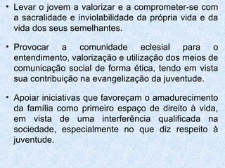 • Levar o jovem a valorizar e a comprometer-se com
  a sacralidade e inviolabilidade da própria vida e da
  vida dos seus semelhantes.

• Provocar a comunidade eclesial para o
  entendimento, valorização e utilização dos meios de
  comunicação social de forma ética, tendo em vista
  sua contribuição na evangelização da juventude.

• Apoiar iniciativas que favoreçam o amadurecimento
  da família como primeiro espaço de direito à vida,
  em vista de uma interferência qualificada na
  sociedade, especialmente no que diz respeito à
  juventude.
 