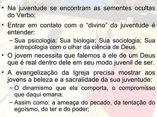 • Na juventude se encontram as sementes ocultas
  do Verbo;
• Entrar em contato com o “divino” da juventude é
  entender:
  – Sua psicologia; Sua biologia; Sua sociologia; Sua
    antropologia com o olhar da ciência de Deus.
• O jovem necessita que falemos à ele de um Deus
  que é real dentro dele em seu modo juvenil de ser.
• A evangelização da Igreja precisa mostrar aos
  jovens a beleza e a sacralidade da sua juventude:
  – O dinamismo que ela comporta, o compromisso
    que daqui emana;
  – Assim como: a ameaça do pecado, da tentação do
    egoísmo, do ter e do poder;
 