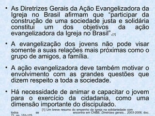 • As Diretrizes Gerais da Ação Evangelizadora da
  Igreja no Brasil afirmam que “participar da
  construção de uma sociedade justa e solidária
  constitui um      dos objetivos         da ação
  evangelizadora da Igreja no Brasil”.[1]
• A evangelização dos jovens não pode visar
  somente a suas relações mais próximas como o
  grupo de amigos, a família.
• A ação evangelizadora deve também motivar o
  envolvimento com as grandes questões que
  dizem respeito a toda a sociedade.
• Há necessidade de animar e capacitar o jovem
  para o exercício da cidadania, como uma
  dimensão importante do discipulado.
             [1] Um breve resumo do empenho da Igreja na solidariedade com
 todos    se                      encontra em CNBB, Diretrizes gerais... 2003-2006, doc.
 