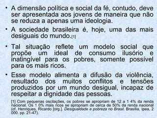 • A dimensão política e social da fé, contudo, deve
  ser apresentada aos jovens de maneira que não
  se reduza a apenas uma ideologia.
• A sociedade brasileira é, hoje, uma das mais
  desiguais do mundo.[1]
• Tal situação reflete um modelo social que
  propõe um ideal de consumo ilusório e
  inatingível para os pobres, somente possível
  para os mais ricos.
• Esse modelo alimenta a difusão da violência,
  resultado dos muitos conflitos e tensões
  produzidos por um mundo desigual, incapaz de
  respeitar a dignidade das pessoas.
  [1] Com pequenas oscilações, os pobres se apropriam de 12 a 1 4% da renda
  nacional. Os 1 0% mais ricos se apropriam de cerca de 50% da renda nacional
  (cf. Henriques, Ricardo [org.]. Desigualdade e pobreza no Brasil. Brasília, Ipea, 2
  000. pp. 21-47).
 