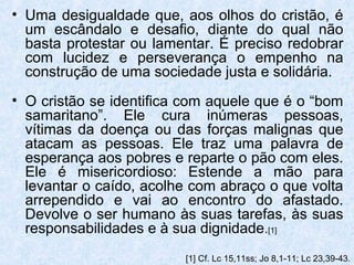 • Uma desigualdade que, aos olhos do cristão, é
  um escândalo e desafio, diante do qual não
  basta protestar ou lamentar. É preciso redobrar
  com lucidez e perseverança o empenho na
  construção de uma sociedade justa e solidária.
• O cristão se identifica com aquele que é o “bom
  samaritano”. Ele cura inúmeras pessoas,
  vítimas da doença ou das forças malignas que
  atacam as pessoas. Ele traz uma palavra de
  esperança aos pobres e reparte o pão com eles.
  Ele é misericordioso: Estende a mão para
  levantar o caído, acolhe com abraço o que volta
  arrependido e vai ao encontro do afastado.
  Devolve o ser humano às suas tarefas, às suas
  responsabilidades e à sua dignidade.[1]
                         [1] Cf. Lc 15,11ss; Jo 8,1-11; Lc 23,39-43.
 