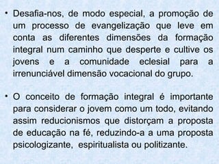• Desafia-nos, de modo especial, a promoção de
  um processo de evangelização que leve em
  conta as diferentes dimensões da formação
  integral num caminho que desperte e cultive os
  jovens e a comunidade eclesial para a
  irrenunciável dimensão vocacional do grupo.

• O conceito de formação integral é importante
  para considerar o jovem como um todo, evitando
  assim reducionismos que distorçam a proposta
  de educação na fé, reduzindo-a a uma proposta
  psicologizante, espiritualista ou politizante.
 