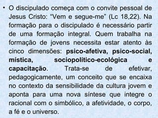 • O discipulado começa com o convite pessoal de
  Jesus Cristo: “Vem e segue-me” (Lc 18,22). Na
  formação para o discipulado é necessário partir
  de uma formação integral. Quem trabalha na
  formação de jovens necessita estar atento às
  cinco dimensões: psico-afetiva, psico-social,
  mística,        sociopolítico-ecológica         e
  capacitação.       Trata-se      de      efetivar,
  pedagogicamente, um conceito que se encaixa
  no contexto da sensibilidade da cultura jovem e
  aponta para uma nova síntese que integre o
  racional com o simbólico, a afetividade, o corpo,
  a fé e o universo.
 
