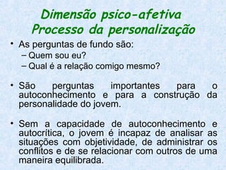 Dimensão psico-afetiva
    Processo da personalização
• As perguntas de fundo são:
  – Quem sou eu?
  – Qual é a relação comigo mesmo?

• São    perguntas     importantes para o
  autoconhecimento e para a construção da
  personalidade do jovem.

• Sem a capacidade de autoconhecimento e
  autocrítica, o jovem é incapaz de analisar as
  situações com objetividade, de administrar os
  conflitos e de se relacionar com outros de uma
  maneira equilibrada.
 