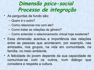 Dimensão psico-social
          Processo de integração
• As perguntas de fundo são:
  –   Quem é o outro?
  –   Como relacionar-me com ele?
  –   Como tratar as relações de gênero?
  –   Como entender o relacionamento virtual hoje existente?
• Essa dimensão acentua a importância das relações
  entre as pessoas que acontecem, por exemplo, nas
  amizades, nos grupos, na vida em comunidade, na
  família, no meio ambiente.
• A felicidade do jovem depende da sua capacidade de
  comunicar-se com os outros, num diálogo que
  considera e respeita a cultura.
 