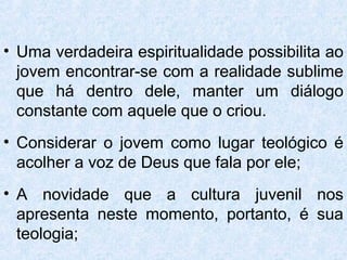 • Uma verdadeira espiritualidade possibilita ao
  jovem encontrar-se com a realidade sublime
  que há dentro dele, manter um diálogo
  constante com aquele que o criou.
• Considerar o jovem como lugar teológico é
  acolher a voz de Deus que fala por ele;
• A novidade que a cultura juvenil nos
  apresenta neste momento, portanto, é sua
  teologia;
 