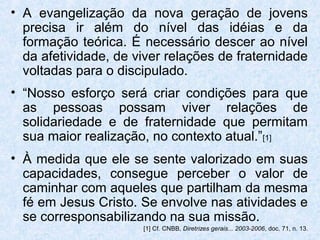 • A evangelização da nova geração de jovens
  precisa ir além do nível das idéias e da
  formação teórica. É necessário descer ao nível
  da afetividade, de viver relações de fraternidade
  voltadas para o discipulado.
• “Nosso esforço será criar condições para que
  as pessoas possam viver relações de
  solidariedade e de fraternidade que permitam
  sua maior realização, no contexto atual.”[1]
• À medida que ele se sente valorizado em suas
  capacidades, consegue perceber o valor de
  caminhar com aqueles que partilham da mesma
  fé em Jesus Cristo. Se envolve nas atividades e
  se corresponsabilizando na sua missão.
                      [1] Cf. CNBB, Diretrizes gerais... 2003-2006, doc. 71, n. 13.
 