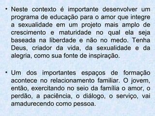 • Neste contexto é importante desenvolver um
  programa de educação para o amor que integre
  a sexualidade em um projeto mais amplo de
  crescimento e maturidade no qual ela seja
  baseada na liberdade e não no medo. Tenha
  Deus, criador da vida, da sexualidade e da
  alegria, como sua fonte de inspiração.

• Um dos importantes espaços de formação
  acontece no relacionamento familiar. O jovem,
  então, exercitando no seio da família o amor, o
  perdão, a paciência, o diálogo, o serviço, vai
  amadurecendo como pessoa.
 