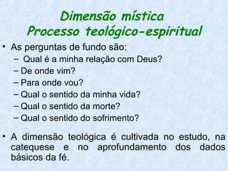 Dimensão mística
     Processo teológico-espiritual
• As perguntas de fundo são:
  – Qual é a minha relação com Deus?
  – De onde vim?
  – Para onde vou?
  – Qual o sentido da minha vida?
  – Qual o sentido da morte?
  – Qual o sentido do sofrimento?

• A dimensão teológica é cultivada no estudo, na
  catequese e no aprofundamento dos dados
  básicos da fé.
 