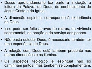 • Desse aprofundamento faz parte a iniciação à
  leitura da Palavra de Deus, do conhecimento de
  Jesus Cristo e da Igreja.
• A dimensão espiritual corresponde à experiência
  de Deus.
• Isso pode ser feito através de retiros, da vivência
  sacramental, da oração e do serviço aos pobres.
• Não basta estudar Deus; é necessário também ter
  uma experiência de Deus.
• A relação com Deus está também presente nas
  outras dimensões e as ilumina.
• Os aspectos teológico e espiritual não só
  caminham juntos, mas também se complementam.
 