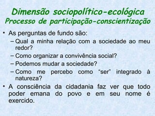 Dimensão sociopolítico-ecológica
Processo de participação-conscientização
• As perguntas de fundo são:
  – Qual a minha relação com a sociedade ao meu
    redor?
  – Como organizar a convivência social?
  – Podemos mudar a sociedade?
  – Como me percebo como “ser” integrado à
    natureza?
• A consciência da cidadania faz ver que todo
  poder emana do povo e em seu nome é
  exercido.
 