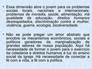 • Essa dimensão abre o jovem para os problemas
  sociais locais, nacionais e internacionais:
  problemas de moradia, saúde, alimentação, má
  qualidade da educação, direitos humanos
  desrespeitados, discriminação contra a mulher,
  violência, guerra, ecologia, biodiversidade.

• Não se pode pregar um amor abstrato que
  encobre os mecanismos econômicos, sociais e
  políticos geradores da marginalização de
  grandes setores de nossa população. Aqui há
  necessidade de formar o jovem para o exercício
  da cidadania e direitos humanos à luz do ensino
  social da Igreja. Há necessidade de conectar a
  fé com a vida, a fé com a política.
 