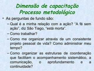 Dimensão de capacitação
        Processo metodológico
• As perguntas de fundo são:
  – Qual é a minha relação com a ação? “A fé sem
    ação”, diz São Tiago, “está morta”.
  – Como trabalhar?
  – Como me organizar através de um consistente
    projeto pessoal de vida? Como administrar meu
    tempo?
  – Como organizar as estruturas de coordenação
    que facilitam o acompanhamento sistemático, a
    comunicação,      o    aprofundamento   e   a
    continuidade?
 