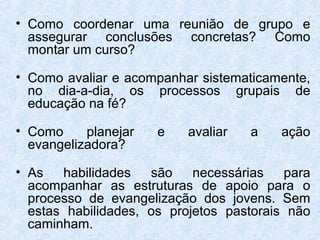 • Como coordenar uma reunião de grupo e
  assegurar conclusões concretas? Como
  montar um curso?

• Como avaliar e acompanhar sistematicamente,
  no dia-a-dia, os processos grupais de
  educação na fé?

• Como     planejar   e   avaliar   a    ação
  evangelizadora?

• As   habilidades   são    necessárias   para
  acompanhar as estruturas de apoio para o
  processo de evangelização dos jovens. Sem
  estas habilidades, os projetos pastorais não
  caminham.
 