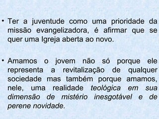 • Ter a juventude como uma prioridade da
  missão evangelizadora, é afirmar que se
  quer uma Igreja aberta ao novo.

• Amamos o jovem não só porque ele
  representa a revitalização de qualquer
  sociedade mas também porque amamos,
  nele, uma realidade teológica em sua
  dimensão de mistério inesgotável e de
  perene novidade.
 