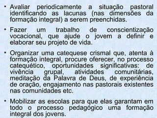 • Avaliar periodicamente a situação pastoral
  identificando as lacunas (nas dimensões da
  formação integral) a serem preenchidas.
• Fazer    um     trabalho    de conscientização
  vocacional, que ajude o jovem a definir e
  elaborar seu projeto de vida.
• Organizar uma catequese crismal que, atenta à
  formação integral, procure oferecer, no processo
  catequético, oportunidades significativas: de
  vivência   grupal,    atividades    comunitárias,
  meditação da Palavra de Deus, de experiência
  de oração, engajamento nas pastorais existentes
  nas comunidades etc.
• Mobilizar as escolas para que elas garantam em
  todo o processo pedagógico uma formação
  integral dos jovens.
 