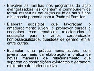 • Envolver as famílias nos programas da ação
  evangelizadora, as orientem a contribuírem de
  forma intensa na educação da fé de seus filhos
  e buscando parceria com a Pastoral Familiar.
• Elaborar    subsídios  que   favoreçam     o
  amadurecimento juvenil e promover cursos e
  encontros com temáticas relacionadas à
  educação para o amor, corporeidade,
  homossexualidade, questões de gênero, etnia,
  entre outras.
• Estimular uma prática humanizadora com
  jovens por meio da elaboração e prática de
  novas maneiras de relacionamento que
  superem as contradições existentes e garantam
  o exercício do poder coletivo.
 