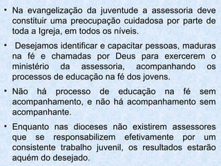• Na evangelização da juventude a assessoria deve
  constituir uma preocupação cuidadosa por parte de
  toda a Igreja, em todos os níveis.
• Desejamos identificar e capacitar pessoas, maduras
  na fé e chamadas por Deus para exercerem o
  ministério da assessoria, acompanhando os
  processos de educação na fé dos jovens.
• Não há processo de educação na fé sem
  acompanhamento, e não há acompanhamento sem
  acompanhante.
• Enquanto nas dioceses não existirem assessores
  que se responsabilizem efetivamente por um
  consistente trabalho juvenil, os resultados estarão
  aquém do desejado.
 