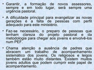 • Garantir, a formação de novos assessores,
  sempre e em todo lugar, será sempre uma
  urgência pastoral.
• A dificuldade principal para evangelizar as novas
  gerações é a falta de pessoas com perfil
  adequado para este ministério.
• Faz-se necessário, o preparo de pessoas que
  tenham clareza do projeto pastoral e da
  metodologia para chegar aos jovens e envolvê-los
  num PEF.
• Chama atenção a ausência de padres que
  abracem um trabalho de acompanhamento
  sistemático dos jovens. Os religiosos e leigos
  também estão muito distantes. Existem muitos
  jovens adultos que podem cumprir este papel de
  acompanhamento.
 