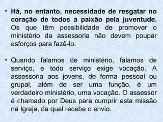 • Há, no entanto, necessidade de resgatar no
  coração de todos a paixão pela juventude.
  Os que têm possibilidade de promover o
  ministério da assessoria não devem poupar
  esforços para fazê-lo.

• Quando falamos de ministério, falamos de
  serviço, e todo serviço exige vocação. A
  assessoria aos jovens, de forma pessoal ou
  grupal, além de ser uma função, é um
  verdadeiro ministério, uma vocação. O assessor
  é chamado por Deus para cumprir esta missão
  na Igreja, da qual recebe o envio.
 
