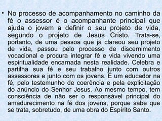 • No processo de acompanhamento no caminho da
  fé o assessor é o acompanhante principal que
  ajuda o jovem a definir o seu projeto de vida,
  segundo o projeto de Jesus Cristo. Trata-se,
 portanto, de uma pessoa que já clareou seu projeto
 de vida, passou pelo processo de discernimento
 vocacional e procura integrar fé e vida vivendo uma
 espiritualidade encarnada nesta realidade. Celebra e
 partilha sua fé e seu trabalho junto com outros
 assessores e junto com os jovens. É um educador na
 fé, pelo testemunho de coerência e pela explicitação
 do anúncio do Senhor Jesus. Ao mesmo tempo, tem
 consciência de não ser o responsável principal do
 amadurecimento na fé dos jovens, porque sabe que
 se trata, sobretudo, de uma obra do Espírito Santo.
 