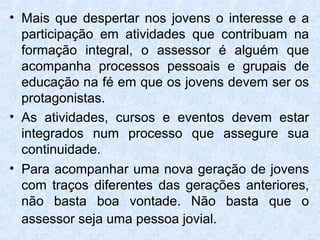 • Mais que despertar nos jovens o interesse e a
  participação em atividades que contribuam na
  formação integral, o assessor é alguém que
  acompanha processos pessoais e grupais de
  educação na fé em que os jovens devem ser os
  protagonistas.
• As atividades, cursos e eventos devem estar
  integrados num processo que assegure sua
  continuidade.
• Para acompanhar uma nova geração de jovens
  com traços diferentes das gerações anteriores,
  não basta boa vontade. Não basta que o
  assessor seja uma pessoa jovial.
 